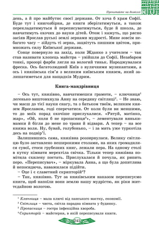 245
Прочитайте на дозвіллі
день, а й про майбутнє своєї держави. От хоча б храм Софії.
Буде тут і книгозбірня, де книги зберігатимуться, а також
пере­кладатимуться й переписуватимуться, буде й школа, де
навчатимуть охочих до науки дітей. Отож і кажуть, що рясно
засiяв Ярослав руські землі зернами мудрості. Мине зовсім не-
багато часу – зійдуть ті зерна, зацвітуть пишним цвітом, при-
множать силу Київської держави.
Сонце повернуло на захід, коли Жданко з учителем – так
став називати хлопець майстра – увійшли до Софії. Незабаром
тонкі, прозорі фарби лягли на вологий тиньк. Народжувалася
фреска. Ось багатолюдний Київ з вуличними музикантами, а
ось і князівська сім’я з великим київським князем, який за-
лишатиметься для нащадків Мудрим.
Книга-мандрівниця
– Ось тут, князівно, навчатимешся грамоти, – ключниця1
легенько виштовхнула Анну на середину світлиці2
. – Не знаю,
чи маєш до тієї науки снагу, та з батьком твоїм, великим кня-
зем Ярославом, годі сперечатися. От коли були ви меншими,
то до моїх порад охочіше прислухалися. «Рятуй, матінко,
жар», «Ой, коли б не пропасниця3
», – лементували няньки-
мамки й бігли до мене по трави й відвари. А тепер – на все
княжа воля. Ну, бувай, голубонько, – і за мить уже туркотіла
десь на подвір’ї.
Залишившись сама, князівна роззирнулася. Велику світли-
цю було заставлено неширокими столами, на яких громадили-
ся сувої, стоси грубезних книг, лежали пера. На одному столі
в кутку кімнати мерехтіла свічка. Тільки тепер князівна по-
мітила схилену постать. Прислухалася й почула, як рипить
перо. «Переписувач», – міркувала Анна, а що була допитлива
й непосидюча, наважилася підійти.
– Оце і є славетний скрипторій4
?
– Так, князівно. Тут за князівським наказом переписуємо
книги, щоб напоїли вони землю нашу мудрістю, як ріки жит-
тєдайною вологою.
1
Ключниця – мала ключі від панського маєтку, економії.
2
Світлиця – чиста, світла парадна кімната у будинку.
3
Пропасниця – гостра інфекційна хвороба.
4
Скрипторій – майстерня, в якій переписували книги.
 