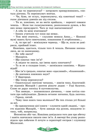 246
Чому пам’ятки культури належать до історичної спадщини
– А що ти переписуєш? – хитрувато примружившись, спи-
тала дівчина. Та переписувач мовчав.
– Чи, бува, не оглух, переписувачу, від самотньої тиші? –
голос дівчинки дзвенів аж під стелею.
– Ти ж, князівно, не на вигін прийшла, – нарешті озвався
ченець. – Коли так галасуватимеш, розполохаєш думки, а без
них немає премудрості. Чого ж тоді навчатимешся?
– А хіба ти мене вчитимеш?
– Інших учителів тут поки що немає.
– Теж мені вчитель, – глузливо мовила Анна... – Книжні
мужі мають бути сивочолими, поважними й згорбленими...
– А, ти про це! – всміхнувся чернець. – Що ж, коли не дові-
ряєш, приймай іспит.
Князівна, здається, тільки того й чекала. Питання посипа-
лися, як по написаному.
– Як тебе звати?
– Макарієм.
– Що означає твоє ім’я?
– А звідки ти знаєш, що імена щось означають?
– Та ж не я складаю іспит, – засміялася князівна. – Відпо-
відай!
– Моє ім’я грецьке, означає воно «щасливий», «блаженний».
– Де навчався книжних наук?
– У Царгороді.
– Що тепер переписуєш?
– Євангельські святкові читання, – зовсім тихо, благоговій-
но відповів Макарій і раптом рішуче додав: – Годі балачок.
Слово не дарує поспіху й пустомельства.
– Так завжди, – похнюпилася дівчинка, – саме хотіла спи-
тати про найцікавіше. Дозволь останнє питання, будь ласочка.
– Гаразд, питай.
– Чому твоя книга така маленька? На тих столах усі більші
за неї.
– Бо призначення цієї книги – служити одній людині, – про-
сто відповів Макарій, – бути завжди під рукою, вказуючи іс-
тину, тобі, наприклад.
Непомітно збіг час. Князівна довідалася того дня про абетку
і навіть навчилася писати своє ім’я. А ввечері без угаву розпо-
відала про побачене й почуте в скрипторії сестрам і служниці
Милославі.
 