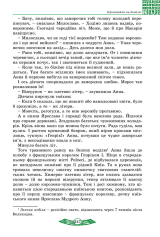 247
Прочитайте на дозвіллі
– Бачу, князівно, що заморочив тобі голову молодий пере-
писувач, – сміялася Милослава. – Ходімо лишень надвір, по-
ворожимо. Сьогодні чародійна ніч. Може, що й про Макарія
навіщуємо.
– Милославо, чи не годі тієї ворожби? Тож недавно ворожи-
ли і що мені вийшло? – кпинила з подруги Анна. – Упав чере-
вичок носочком на захід... Десь далеко моя доля.
– Рано тобі, князівно, ще долю загадувати. От і помилився
черевичок, а сьогодні вечір такий, що яке ім’я чоловіче дівчи-
на першим почує, так і зватиметься її суджений.
– Коли так, то біжімо під вікна великої зали, де князь ра-
диться. Там багато всіляких імен називають, – підхопилася
Анна й першою вибігла на запорошений снігом ґанок.
І ось дівчата поприпадали до замерзлих шибок. Мороз так
розмалював їх!
– Візерунок – як плетиво літер, – зауважила Анна.
Дівчата пирснули сміхом:
– Коли б сказала, що як вишиті або намальовані квіти, було
б зрозуміло, а то – як літери.
– Мовчіть, реготухи, а то всю ворожбу проґавимо.
А в князя Ярослава і справді була важлива рада. Йшлося
про справи державні. Згадували багатьох чужоземних волода-
рів. Крізь вікна мало що можна було почути. Рада гуділа, мов
вулик. І раптом кремезний боярин, який міряв кроками світ-
лицю, гукнув: «Генріх!» Анна, почувши це чудне заморське
ім’я, з несподіванки впала в сніг.
Минуло багато літ.
Того травневого ранку на Зелену неділю1
Анна йшла до
шлюбу з французьким королем Генріхом І. Ніщо в стародав-
ньому французькому місті Реймсі, де відбувалася церемонія,
не нагадувало князівні про її рідний Київ. Та в руках вона
тримала невеличку ошатну книжечку святкових євангелій-
ських читань. Химерне плетиво літер, яке колись здавалося
схожим їй на морозні візерунки, тепер втілювало її власну
долю – долю королеви-чужинки. Тож і досі кожному, хто ці-
кавиться цією стародавньою київською книгою, розповідають
про її першу власницю – французьку королеву, дочку київ-
ського князя Ярослава Мудрого Анну.
1
Зелена неділя – релігійне свято, відзначають через 7 тижнів після
Великодня.
 