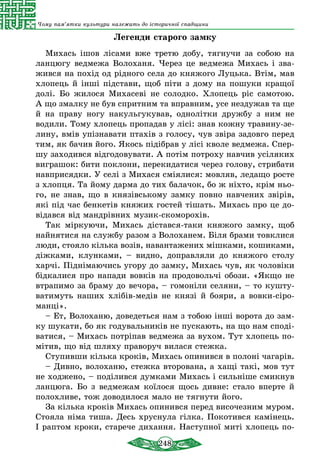 248
Чому пам’ятки культури належать до історичної спадщини
Легенди старого замку
Михась ішов лісами вже третю добу, тягнучи за собою на
ланцюгу ведмежа Волоханя. Через це ведмежа Михась і зва-
жився на похід од рідного села до княжого Луцька. Втім, мав
хлопець й інші підстави, щоб піти з дому на пошуки кращої
долі. Бо жилося Михасеві не солодко. Хлопець ріс самотою.
А що змалку не був спритним та вправним, усе нездужав та ще
й на праву ногу накульгукував, однолітки дружбу з ним не
водили. Тому хлопець пропадав у лісі: знав кожну травину-зе-
лину, вмів упізнавати птахів з голосу, чув звіра задовго перед
тим, як бачив його. Якось підібрав у лісі кволе ведмежа. Спер-
шу заходився відгодовувати. А потім потроху навчив усіляких
виграшок: бити поклони, перекидатися через голову, стрибати
навприсядки. У селі з Михася сміялися: мовляв, ледащо росте
з хлопця. Та йому дарма до тих балачок, бо ж ніхто, крім ньо-
го, не знав, що в князівському замку повно навчених звірів,
які під час бенкетів княжих гостей тішать. Михась про це до-
відався від мандрівних музик-скоморохів.
Так міркуючи, Михась дістався-таки княжого замку, щоб
найнятися на службу разом з Волоханем. Біля брами товклися
люди, стояло кілька возів, навантажених мішками, кошиками,
діжками, клунками, – видно, доправляли до княжого столу
харчі. Піднімаючись угору до замку, Михась чув, як чоловіки
бідкалися про напади вовків на продовольчі обози. «Якщо не
втрапимо за браму до вечора, – гомоніли селяни, – то кушту-
ватимуть наших хлібів-медів не князі й бояри, а вовки-сіро-
манці».
– Ет, Волоханю, доведеться нам з тобою інші ворота до зам-
ку шукати, бо як годувальників не пускають, на що нам споді-
ватися, – Михась потріпав ведмежа за вухом. Тут хлопець по-
мітив, що від шляху праворуч вилася стежка.
Ступивши кілька кроків, Михась опинився в полоні чагарів.
– Дивно, волоханю, стежка вторована, а хащі такі, мов тут
не ходжено, – поділився думками Михась і сильніше смикнув
ланцюга. Бо з ведмежам коїлося щось дивне: стало вперте й
полохливе, тож доводилося мало не тягнути його.
За кілька кроків Михась опинився перед височезним муром.
Стояла німа тиша. Десь хруснула гілка. Покотився камінець.
І раптом кроки, старече дихання. Наступної миті хлопець по-
 