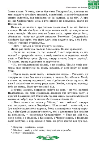 249
Прочитайте на дозвіллі
бачив князя. У тому, що це був саме Свидригайло, хлопець не
мав жодного сумніву: високий, кремезний, з розкуйовдженим
сивим волоссям, він спирався не на палицю, а на меч. А про
те, що Свидригайло меча з рук ніколи не випускав, знали на
Волині всі.
Князь піднімався з яру іншою стежиною й не міг бачити
хлопця. Не міг він бачити й пари хижих очей, що чатували за
ним з чагарів. Михась теж не бачив звіра, проте відчув його,
збагнувши, чому так дивно опирався Волохань. Свидригайло
пройшов іще крок, ось його плечі вже видно з яру, а он і вов-
чисько, готовий стрибнути...
– Меч! – тільки й устиг гукнути Михась.
Лише раз майнула сталева блискавка. Князя врятовано.
– Звідкіля, хлопче, ти тут узявся? І чого верещиш, як не-
мовля? – прогримів князь, а тоді, помітивши ведмежа, засмі-
явся: – Хай йому грець. Думав, лицар, а тепер бачу – штукар1
.
Та дарма, мушу віддячити за порятунок.
– Ні, ясновельможний князю, я не музика. Тільки хотів вед-
межа своє приручене до замку віддати. У селі йому не гоже
бути.
– Що не гоже, то не гоже, – погодився князь. – Так само, як
лицарю не гоже без меча ходити, а князю без війська. Мені,
хлопче, як твоєму ведмежаті, час гіднішого місця шукати, бо
вже й звірові сам не можу ради дати. Ходім, кликуне, проведу
тебе до замку. Маю тут таємний хід.
З печери Михась потрапив просто до вежі – не тієї високої
Надбрамної, що саме сповіщала дзвоном про вечірню пору, а
нижчої й затишнішої Стирової. Звідти князь показав Михасеві
волинські обрії, що їх мечем обстоював стільки літ.
– Отак колись виглядав у бійниці2
свого небожа3
, лицаря
над лицарями, князя Хороброго. Шляхетний і завзятий, він
був надією польського короля, йому пропонували чеську коро-
ну, а він обрав лицарську звитягу, хоч з дитинства був кволим
та немічним, – розповідав Свидригайло. – Став на мій бік,
коли хотів я і Волині, і Київщині, і Чернігівщині, і Поділлю
волю здобути. У вирішальній битві на річці Святій він був пол-
1
Штукар – витівник, клоун.
2
Бійниця – отвір у стіні замку, фортеці для стрільби.	
3
Небіж – племінник.
 