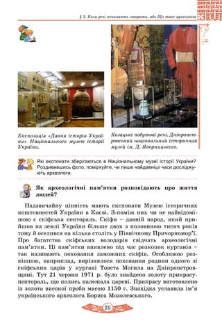 25
§ 3. Коли речі починають говорити, або Що таке археологія
Експозиція «Давня історія Украї­
ни» Національного музею історії
України.
Козацькі побутові речі. Дніпро­пет­
ровський національний історичний
музей ім. Д. Яворницького.
Які експонати зберігаються в Національному музеї історії України?
Роздивившись фото, поміркуйте, чи лише найдавніші часи досліджу-
ють археологи.
Як археологічні пам’ятки розповідають про життя
людей?
Надзвичайну цінність мають експонати Музею історичних
коштовностей України в Києві. З-поміж них чи не найвідо­мі­
шою є скіфська пектораль. Скіфи – давній народ, який при­
йшов на землі України більше двох з половиною тисяч років
тому й оселився на кілька століть у Північному Причорномор’ї.
Про багатства скіфських володарів свідчать археологічні
пам’ятки. Ці пам’ятки виявлено під час розкопок курганів –
так називають поховання заможних скіфів. Особливою роз­
кішшю, наприклад, вирізнялося поховання родини одного зі
скіфських царів у кургані Товста Могила на Дніпропетров­
щині. Тут 21 червня 1971 р. було знайдено золоту прикрасу-
пек­тораль, що колись належала цареві. Прикрасу виготовлено
із золота високої проби масою 1150 г. Знахідка уславила ім’я
українського археолога Бориса Мозолевського.
 
