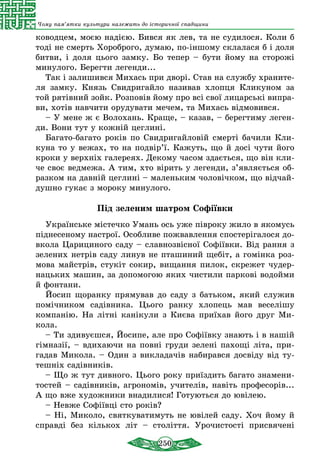 250
Чому пам’ятки культури належать до історичної спадщини
ководцем, моєю надією. Бився як лев, та не судилося. Коли б
тоді не смерть Хороброго, думаю, по-іншому склалася б і доля
битви, і доля цього замку. Бо тепер – бути йому на сторожі
минулого. Берегти легенди...
Так і залишився Михась при дворі. Став на службу храните-
ля замку. Князь Свидригайло називав хлопця Кликуном за
той рятівний зойк. Розповів йому про всі свої лицарські випра-
ви, хотів навчити орудувати мечем, та Михась відмовився.
– У мене ж є Волохань. Краще, – казав, – берегтиму леген-
ди. Вони тут у кожній цеглині.
Багато-багато років по Свидригайловій смерті бачили Кли-
куна то у вежах, то на подвір’ї. Кажуть, що й досі чути його
кроки у верхніх галереях. Декому часом здається, що він кли-
че своє ведмежа. А тим, хто вірить у легенди, з’являється об-
разком на давній цеглині – маленьким чоловічком, що відчай-
душно гукає з мороку минулого.
Під зеленим шатром Софіївки
Українське містечко Умань ось уже півроку жило в якомусь
піднесеному настрої. Особливе пожвавлення спостерігалося до-
вкола Царициного саду – славнозвісної Софіївки. Від рання з
зелених нетрів саду линув не пташиний щебіт, а гомінка роз-
мова майстрів, стукіт сокир, вищання пилок, скрежет чудер-
нацьких машин, за допомогою яких чистили паркові водойми
й фонтани.
Йосип щоранку прямував до саду з батьком, який служив
помічником садівника. Цього ранку хлопець мав веселішу
компанію. На літні канікули з Києва приїхав його друг Ми­
кола.
– Ти здивуєшся, Йосипе, але про Софіївку знають і в нашій
гімназії, – вдихаючи на повні груди зелені пахощі літа, при-
гадав Микола. – Один з викладачів набирався досвіду від ту-
тешніх садівників.
– Що ж тут дивного. Цього року приїздить багато знамени-
тостей – садівників, агрономів, учителів, навіть професорів...
А що вже художники внадилися! Готуються до ювілею.
– Невже Софіївці сто років?
– Ні, Миколо, святкуватимуть не ювілей саду. Хоч йому й
справді без кількох літ – століття. Урочистості присвячені
 