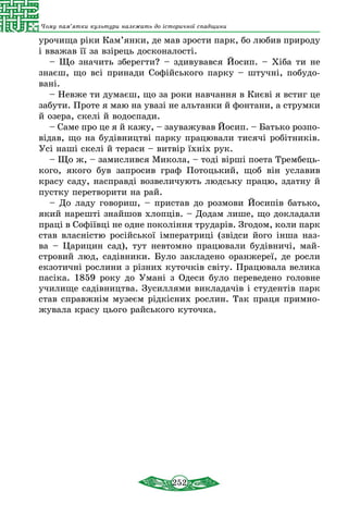 252
Чому пам’ятки культури належать до історичної спадщини
урочища ріки Кам’янки, де мав зрости парк, бо любив природу
і вважав її за взірець досконалості.
– Що значить зберегти? – здивувався Йосип. – Хіба ти не
знаєш, що всі принади Софійського парку – штучні, побудо­
вані.
– Невже ти думаєш, що за роки навчання в Києві я встиг це
забути. Проте я маю на увазі не альтанки й фонтани, а струмки
й озера, скелі й водоспади.
– Саме про це я й кажу, – зауважував Йосип. – Батько розпо­
відав, що на будівництві парку працювали тисячі робітників.
Усі наші скелі й тераси – витвір їхніх рук.
– Що ж, – замислився Микола, – тоді вірші поета Трембець-
кого, якого був запросив граф Потоцький, щоб він уславив
красу саду, насправді возвеличують людську працю, здатну й
пустку перетворити на рай.
– До ладу говориш, – пристав до розмови Йосипів батько,
який нарешті знайшов хлопців. – Додам лише, що докладали
праці в Софіївці не одне покоління трударів. Згодом, коли парк
став власністю російської імператриці (звідси його інша наз-
ва – Царицин сад), тут невтомно працювали будівничі, май-
стровий люд, садівники. Було закладено оранжереї, де росли
екзотичні рослини з різних куточків світу. Працювала велика
пасіка. 1859 року до Умані з Одеси було переведено головне
училище садівництва. Зусиллями викладачів і студентів парк
став справжнім музеєм рідкісних рослин. Так праця примно-
жувала красу цього райського куточка.
 