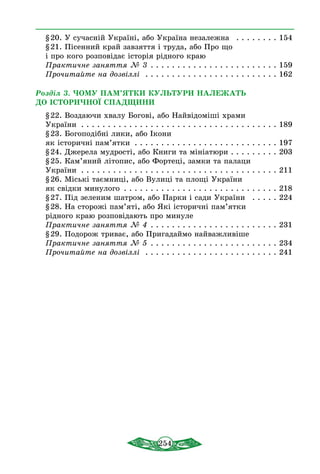 254
§ 20. У сучасній Україні, або Україна незалежна  . . . . . . . . . 154
§ 21. Пісенний край завзяття і труда, або Про що
і про кого розповідає історія рідного краю
Практичне заняття № 3  . . . . . . . . . . . . . . . . . . . . . . . . 159
Прочитайте на дозвіллі  . . . . . . . . . . . . . . . . . . . . . . . . . . 162
Розділ 3. ЧОМУ ПАМ’ЯТКИ КУЛЬТУРИ НАЛЕЖАТЬ
ДО ІСТОРИЧНОЇ СПАДЩИНИ
§ 22. Воздаючи хвалу Богові, або Найвідоміші храми
України  . . . . . . . . . . . . . . . . . . . . . . . . . . . . . . . . . . . . . 189
§ 23. Богоподібні лики, або Ікони
як історичні пам’ятки . . . . . . . . . . . . . . . . . . . . . . . . . . . . 197
§ 24. Джерела мудрості, або Книги та мініатюри  . . . . . . . . . 203
§ 25. Кам’яний літопис, або Фортеці, замки та палаци
України . . . . . . . . . . . . . . . . . . . . . . . . . . . . . . . . . . . . . . 211
§ 26. Міські таємниці, або Вулиці та площі України
як свідки минулого . . . . . . . . . . . . . . . . . . . . . . . . . . . . . . 218
§ 27. Під зеленим шатром, або Парки і сади України  . . . . . . 224
§ 28. На сторожі пам’яті, або Які історичні пам’ятки
рідного краю розповідають про минуле
Практичне заняття № 4  . . . . . . . . . . . . . . . . . . . . . . . . 231
§ 29. Подорож триває, або Пригадаймо найважливіше
Практичне заняття № 5  . . . . . . . . . . . . . . . . . . . . . . . . 234
Прочитайте на дозвіллі  . . . . . . . . . . . . . . . . . . . . . . . . . . 241
 
