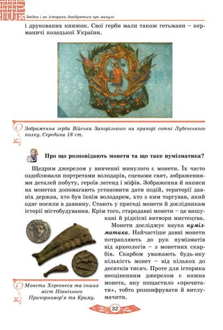 32
Звідки і як історики довідуються про минуле
і друкованих книжок. Свої герби мали також гетьмани – кер-
маничі козацької України.
Зображення герба Війська Запорізького на прапорі сотні Лубенського
полку. Середина 18 ст.
Про що розповідають монети та що таке нумізматика?
Щедрим джерелом у вивченні минулого є монети. Їх часто
оздоблювали портретами володарів, сценами свят, зображен­ня­
­ми деталей побуту, героїв легенд і міфів. Зображення й написи
на монетах допомагають установити дати подій, території дав-
ніх держав, хто був їхнім володарем, хто з ким торгував, який
одяг носили в давнину. Стають у пригоді монети й дослідникам
іс­торії містобудування. Крім того, стародавні монети – це вишу­
кані й рідкісні витвори мистецтва.
Монети досліджує наука нуміз-
матика. Найчастіше давні монети
потрапляють до рук нумізматів
від археологів – з монетних скар-
бів. Скарбом уважають будь-яку
кількість монет  – від кількох до
де­сятків тисяч. Проте для історика
не­оціненним джерелом є кожна
монета, яку пощастило «прочита-
ти», тобто розшифрувати й витлу-
мачити.
Монети Херсонеса та інших
міст Північного
Причорно­мор’я та Криму.
 