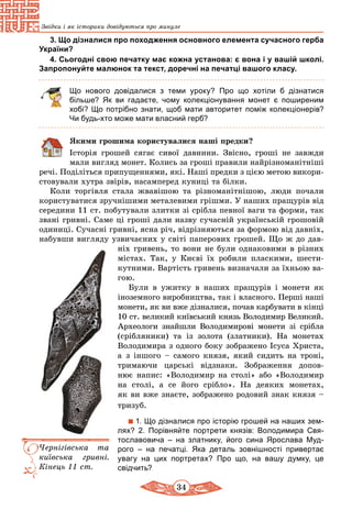 34
Звідки і як історики довідуються про минуле
3. Що дізналися про походження основного елемента сучасного герба
України?
4. Сьогодні свою печатку має кожна установа: є вона і у вашій школі.
Запропонуйте малюнок та текст, доречні на печатці вашого класу.
Що нового довідалися з теми уроку? Про що хотіли б дізнатися
більше? Як ви гадаєте, чому колекціонування монет є поширеним
хобі? Що потрібно знати, щоб мати авторитет поміж колекціонерів?
Чи будь-хто може мати власний герб?
Якими грошима користувалися наші предки?
Історія грошей сягає сивої давнини. Звісно, гроші не завжди
мали вигляд монет. Колись за гроші правили найрізноманітніші
речі. Поділіться припущеннями, які. Наші предки з цією метою викори­
стовували хутра звірів, насамперед куниці та білки.
Коли торгівля стала жвавішою та різноманітнішою, люди по­чали
користуватися зручнішими металевими грішми. У наших пращурів від
середини 11 ст. побутували злитки зі срібла певної ваги та форми, так
звані гривні. Саме ці гроші дали назву сучасній українській грошовій
одиниці. Сучасні гривні, ясна річ, відрізняються за формою від давніх,
набувши вигляду узвичаєних у світі паперових грошей. Що ж до дав-
ніх гривень, то вони не були однаковими в різних
містах. Так, у Києві їх робили пласкими, шести-
кутними. Вартість гривень визначали за їхньою ва-
гою.
Були в ужитку в наших пращурів і монети як
іноземного виробництва, так і власного. Пер­ші наші
монети, як ви вже дізналися, почав карбувати в кінці
10 ст. великий київський князь Володимир Великий.
Археологи знай­шли Володимирові монети зі срібла
(сріб­­ля­ники) та із золота (златники). На монетах
Володимира з одного боку зображено Ісуса Христа,
а з іншого – самого князя, який сидить на троні,
три­ма­ючи царські відзнаки. Зображення допов­-
нює напис: «Воло­димир на столі» або «Володимир
на столі, а се його срібло». На деяких мо­не­тах,
як ви вже знаєте, зображено родовий знак князя –
тризуб.
1. Що дізналися про історію грошей на наших зем-
лях? 2. Порівняйте портрети князів: Володимира Свя-
тославовича  – на златнику, його сина Ярослава Муд­
рого  – на печатці. Яка деталь зовнішності привертає
увагу на цих портретах? Про що, на вашу думку, це
­свідчить?
Чернігівська та
київська гривні.
К­інець 11 ст.
 