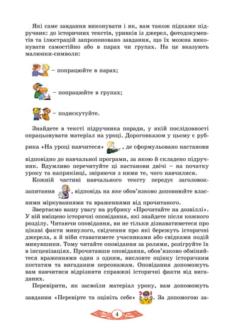 4
Які саме завдання виконувати і як, вам також підкаже під-
ручник: до історичних текстів, уривків із джерел, фотодокумен-
тів та ілюстрацій запропоновано завдання, що їх можна вико-
нувати самостійно або в парах чи групах. На це вказують
малюнки-символи:
– попрацюйте в парах;
	
– попрацюйте в групах;
– подискутуйте.
Знайдете в тексті підручника поради, у якій послідовності
опрацьовувати матеріал на уроці. Дороговказом у цьому є руб­
рика «На уроці навчитеся» , де сформульовано настанови
відповідно до навчальної програми, за якою й складено підруч-
ник. Вдумливо перечитуйте ці настанови двічі – на початку
уроку та наприкінці, звіряючи з ними те, чого навчилися.
Кожній частині навчального тексту передує заголовок-
запитання , відповідь на яке обов’язково доповнюйте влас-
ними міркуваннями та враженнями від прочитаного.
Звер­таємо ва­шу ува­гу на рубрику «Прочитайте на дозвіллі».
У ній вміщено істо­рич­н­і оповідан­ня­, які знайдете після кож­но­го
розділу. Чи­та­ю­чи оповідан­ня, ви не тіль­ки дізна­ва­ти­ме­те­ся про
цікаві фак­ти ми­ну­ло­го, свідчен­ня про які бе­ре­жуть істо­ричні
дже­­ре­ла, а й ніби ста­ва­ти­ме­те учас­ни­ка­ми або свідка­ми подій
ми­нув­ши­ни. То­му чи­тай­те оповідан­ня за ро­ля­ми, розіг­руй­те їх
в інсценізаціях. Про­чи­тав­ши оповідан­ня, обов’яз­ко­во обміняй­
­те­ся вра­жен­ня­ми од­ин з од­ним, вис­лов­те оцінку істо­рич­­ним
по­с­та­­тям та ви­га­да­ним пер­со­на­жам. Оповідан­ня до­по­мо­жуть
вам нав­чи­ти­ся відрізня­ти справжні істо­ричні фак­ти від ви­га­
да­них.
Пе­ревіри­ти, як зас­воїли ма­теріал уро­ку, вам до­по­мо­жуть
зав­дан­ня «Пе­ревірте та оцініть себе» . За допомогою за-
 
