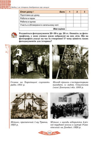 44
Звідки і як історики довідуються про минуле
Етап уроку / Бали 1 2 3
Підготовка до уроку
Робота в парах
Робота в групах
Участь в обговоренні в загальному колі
Моя оцінка
Роздивіться фотодокументи 20–30-х рр. 20 ст. Опишіть за фото­
графіями, у яких умовах жили зображені на них діти. Що на
фотографіях указує на час їх створення? У чому цінність таких
фотодокументів для історика?
Селяни на Харківщині слухають
радіо. 1931 р.
Мітинг, присвячений 1-му Травня.
1923 р.
Мітинг з нагоди відкриття 4-річ­
ної трудової школи в хуторі Рома­
нівський на Донбасі. 1928 р.
Молоді гірники з інструкторами
виходять із вибою. Сталінська
(нині Донецька) обл. 1933 р.
 
