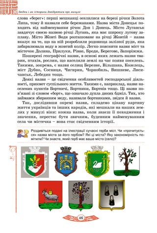 46
Звідки і як історики довідуються про минуле
слова «берег»: перші мешканці оселилися на березі річки Золота
Липа, тому й назвали себе бережанами. Назва міста Донецьк по-
ходить від найменування річок Дон і Донець. Місто Луганськ
завдячує своєю назвою річці Лугань, яка має ши­року лугову за-
плаву. Місто Жовті Води розташоване на річці Жовтій – назва
вказує на те, що на ній розробляли родовища залізної руди, яка
забарвлювала воду в жовтий колір. Легко пояснити назви міст та
містечок Долина, Прилуки, Рівне, Броди, Берегове, Запоріжжя.
Поширені географічні назви, в основі яких лежать назви тва­
рин, птахів, рослин, що населяли землі на час появи поселень.
Такими, зокрема, є назви селищ Березне, Вільшана, Козелець,
міст Дубно, Сосниця, Чигирин, Чорнобиль, Вишневе, Лиси-
чанськ, Лебедин тощо.
Деякі назви – це свідчення особливостей господарської діяль-
ності, прикмет суспільного життя. Такими є, наприклад, назви на-
селених пунктів Бортничі, Бортники, Бортнів тощо. Ці назви по­
в’я­зані зі словом «борт», що означало дупла диких бджіл. Тих, хто
займався збиранням меду, називали бортниками, звідси й назви.
Так, дослідивши окремі назви, складемо цікаву картину
життя українців та інших народів, які мешкали на наших зем-
лях у минулі віки: кожна назва, коли знаєш її походження і
значення, перестає бути звичним, буденним най­менуванням
села чи містечка – вона стає свідченням іс­торії.
Роздивіться подані на ілюстрації сучасні герби міст. Чи «прочитуєть-
ся» назва міста за його гербом? Які ці міста? Яку закономірність по-
мітили? Чи знаєте, який герб має ваше місто (село)?
 