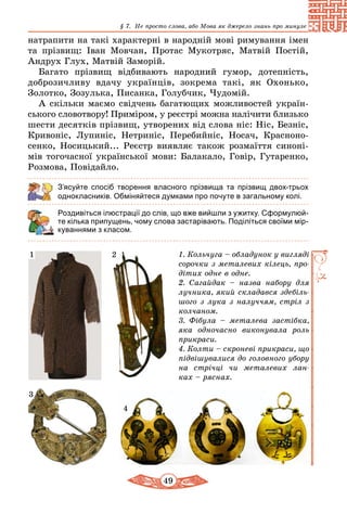 49
§ 7. Не просто слова, або Мова як джерело знань про минуле
натрапити на такі характерні в народній мові римування імен
та прізвищ: Іван Мовчан, Протас Мукотряс, Матвій Постій,
Андрух Глух, Матвій Заморій.
Багато прізвищ відбивають народний гумор, дотепність,
доб­розичливу вдачу українців, зокрема такі, як Охонько,
Золотко, Зозулька, Писанка, Голубчик, Чудомій.
А скільки маємо свідчень багатющих можливостей укра­їн­
ського словотвору! Приміром, у реєстрі можна налічити близько
шести десятків прізвищ, утворених від слова ніс: Ніс, Безніс,
Кривоніс, Лупиніс, Нетриніс, Перебийніс, Носач, Красноно­
сенко, Носицький... Реєстр виявляє також розмаїття синоні-
мів тогочасної української мови: Балакало, Говір, Гутаренко,
Розмова, Повідайло.
З’ясуйте спосіб творення власного прізвища та прізвищ двох-трьох
однокласників. Обміняйтеся думками про почуте в загальному колі.
Роздивіться ілюстрації до слів, що вже вийшли з ужитку. Сформулюй-
те кілька припущень, чому слова застарівають. Поділіться своїми мір-
куваннями з класом.
1. Кольчуга – обладунок у вигляді
сорочки з металевих кілець, про­
дітих одне в одне.
2. Сагайдак – назва набору для
лучника, який складався здебіль­
шого з лука з налуччям, стріл з
колчаном.
3. Фібула – металева застібка,
яка одночасно виконувала роль
прикраси.
4. Колти – скроневі прикраси, що
підвішувалися до головного убору
на стрічці чи металевих лан­
ках – ряснах.
21
3
4
 