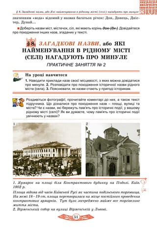 51
§ 8. Загадкові назви, або Які найменування в рідному місті (селі) нагадують про минуле
значенням «вода» відомий у назвах багатьох річок: Дон, Донець, Дніс-
тер, Дунай...
Доберіть назви міст, містечок, сіл, які мають корінь дон-(дн-). Довідайтеся
про походження інших назв, згаданих у тексті.
§ 8. ЗАГАДКОВІ НАЗВИ, або ЯКІ
НАЙМЕНУВАННЯ В РІДНОМУ МІСТІ
(СЕЛІ) НАГАДУЮТЬ ПРО МИНУЛЕ
ПРАКТИЧНЕ ЗАНЯТТЯ № 2
На уроці навчитеся
1. Наводити приклади назв своєї місцевості, з яких можна довідатися
про минуле. 2. Розповідати про походження історичної назви рідного
міста (села). 3. Пояснювати, як назви стають у пригоді історикам.
Роздивіться фотографії, прочитайте коментарі до них, а також текст
підручника. Що дізналися про походження назв – площі, вулиці та
міста? Чи є назви, які бережуть пам’ять про історичні події, у вашому
рідному місті (селі)? Як ви думаєте, чому пам’ять про історичні події
увічнюють у назвах?
1. Ярмарок на площі біля Контрактового будинку на Подолі. Київ.
1902 р.
Площа відома від часів Київської Русі як частина подільського торговища.
На межі 18 – 19 ст. площа перетворилася на місце постійного проведення
контрактових ярмарків. Тут було зосереджено майже все торгівельне
життя міста.
2. Вірменський собор на вулиці Вірменській у Львові.
1 2
 