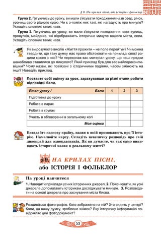 53
§ 9. На крилах пісні, або Історія і фольклор
Група 2. Готуючись до уроку, ви мали з’ясувати по­ход­жен­ня назв озер, річок,
урочищ сво­го рідно­го краю. Чи є з-поміж них такі, які нагадують про минуле?
Укладіть словник таких назв.
Група 3. Готуючись до уроку, ви мали з’ясувати по­ход­жен­ня наз­в ву­лиць,
про­вулків, май­данів, які відоб­ра­жа­ють істо­рич­не ми­ну­ле ва­шо­го міста, се­ла.
Укладіть словник таких назв.
	 Як ви розумієте вислів «Життя прожити – не поле перейти»? Чи можна
твердити, що таку думку має право обстоювати на прикладі своєї ро-
дини кожен з нас? Чи переконав вас матеріал уроку, що наші предки
шанобливо ставилися до минулого? Який приклад був для вас найпереконли-
вішим? Чому назви, які пов’язані з історичними подіями, часом змінюють на
інші? Наведіть приклад.
Поставте собі оцінку за урок, зарахувавши за різні етапи роботи
відповідні бали.
Етап уроку / Бали 1 2 3
Підготовка до уроку
Робота в парах
Робота в групах
Участь в обговоренні в загальному колі
Моя оцінка
Вигадайте казкову країну, назви в якій промовляють про її істо­
рію. Намалюйте карту. Складіть невеличку розповідь про свій
дивокрай для однокласників. Як ви думаєте, чи так само вини-
кають історичні назви в реальному житті?
§9. НА КРИЛАХ ПІСНІ,
або ІСТОРІЯ І ФОЛЬКЛОР
На уроці навчитеся
1. Наводити приклади усних історичних джерел. 2. Пояснювати, як усні
джерела допомагають історикам досліджувати минуле. 3. Розповіда-
ти на основі джерела про заснування міста Києва.
Роздивіться фотографію. Кого зображено на ній? Хто сидить у центрі?
Коли, на вашу думку, зроблено знімок? Яку історичну інформацію по-
відомляє цей фотодокумент?
 