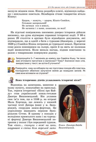 57
§ 9. На крилах пісні, або Історія і фольклор
заснули міцним сном. Кішка роздобув ключі, відімкнув кайда-
ни і невільники повстали. Незабаром січове товариство вітало
Кішку:
Здоров, – кажуть, – здоров, Кiшко Самiйле,
Гетьмане запорозький!
Hе загинув єси в неволі,
Hе загинеш i з нами, козаками, по волі!
На підставі повідомлень писемних джерел історики дійшли
висновку, що дума відтворює справжні історичні події. У 80-х
ро­ках 20 століття в архівах було віднайдено документи, які
підтвердили, що в одній з битв з турками (ймовірно, у вересні
1620 р.) Самійло Кішка потрапив до турецької неволі. Протягом
семи років поневірявся на галері, проте й на мить не полишав
надії визволитися. Коли випала нагода, підняв повстання та
разом з товаришами повернувся додому.
Запропонуйте 5 – 7 малюнків до коміксу про Самійла Кішку. Чи легко
вам втілювати прочитане в малюнках? Чому? Значення яких слів,
використаних у тексті, ви хотіли б уточнити?
Поміркуйте, чому на кобзарів під час підготовки походів або повстань
покла­далися обов’язки залучення вояків до козацьких загонів. Як
саме вони впливали на слухачів?
Яких історичних діячів уславлю­ють історичні пісні?
Відповідь на запитання, винесене в
назву пункту, пошукаймо на прикладі.
Так, героєм історичної «Пісні про Бай-
ду» став український князь-гетьман
Дмитро Вишневецький. Він уславив
своє ім’я тим, що в 1556 р. на острові
Мала Хортиця, що лежить у нижній
частині течії Дніпра (нині у м.  Запо-
ріжжі), спорудив замок-фор­­те­цю. Це
укріплення вважають першою Запо-
різькою Січчю. В одному з походів у
володіння кримського хана і на турець-
кі фортеці  Дмитро Вишневецький по-
трапив у полон і був пере­даний туркам.
Там «його... скинули з вежі на гаки,
вмуровані в стіни біля морської зато­
Князь  Дмитро-Байда
Ви­ш­­невецький.
 