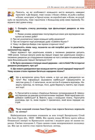 59
§ 9. На крилах пісні, або Історія і фольклор
	 Поясніть, на які особливості козацького життя вказують наведені
прислів’я: • Де байрак, там і козак; • Козак з бідою, як риба з водою;
• Козак, наче орел; • Гарний козак, як городній мак; • Козак, як голуб:
куди не прилетить, там і пристане; • Козацькому роду нема переводу. По-
відомте свої думки класу.
1. Складіть стислу розповідь про фольклорні джерела за пла-
ном:
1. Якими усними джерелами послуговуються вчені для відтворення ми-
нулого за княжої доби?
2. Про які уснопоетичні твори козацької доби дізналися?
3. Про які історичні події розповідає дума «Самійло Кішка»?
4. Чому і як Дмитро-Байда став героєм історичної пісні?
2. Накресліть лінію часу, позначте на ній потрібні дати та роз­в’я­жіть
хронологічну задачу.
Перші відомості про українських козаків у писемних джерелах датують
1489 роком. Скільки минуло років від першої згадки про українських козаків у
писемних джерелах до спорудження козаками на чолі з князем-гетьманом Дми-
тром Вишневецьким першої Запорізької Січі?
3. Як було засновано столицю нашої держави – місто Київ? Які історичні
джерела розвідають про це?
4. Що нового довідалися про козацьке життя з усної народної творчості?
Чому козаки стали героями багатьох народних пісень?
Що в матеріалах уроку було новим, а про що вже доводилося чи­
тати?  Яка інформація зацікавила найбільше? Сформулюйте за
­змістом уроку 2 – 3 запитання, на які хотіли б отримати відповідь. На-
ведіть приклад, як легенди, пісні, думи бережуть пам’ять про справ-
жні події.
1. Прочитайте в книжці «Українські билини» (упорядкування В. Шевчу-
ка) перекази за давніми уснопоетичними творами. Який герой вам спо-
добався найбільше? 2. Вивчіть одну з козацьких пісень. Підготуйте
розповідь про те, яким подіям її присвячено, який вона передає на-
стрій.
Чому кошовий отаман Іван Сірко став героєм багатьох переказів
та легенд?
Найвідомішим кошовим отаманом за всю історії Запорізьких Січей
був Іван Сірко (бл. 1610 – 1680). Він провів понад 60 битв проти військ
Османської імперії та Кримського ханства і жодного разу не зазнав по-
разки. Своїми походами І. Сірко зажив слави непереможного полковод-
ця. Він ще за життя став героєм багатьох легенд.
 