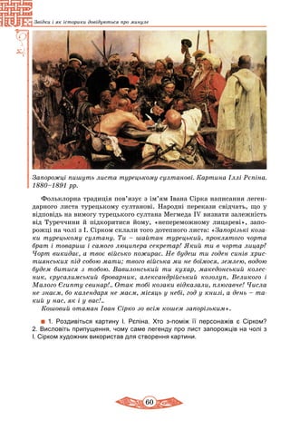 60
Звідки і як історики довідуються про минуле
Запорожці пишуть листа турецькому султанові. Картина Іллі Рєпіна.
1880–1891 рр.
Фольклорна традиція пов’язує з ім’ям Івана Сірка написання леген-
дарного листа турецькому султанові. Народні перекази свідчать, що у
відповідь на вимогу турецького султана Мегмеда ІV визнати залежність
від Туреччини й підкоритися йому, «непереможному лицареві», запо-
рожці на чолі з І. Сірком склали того дотепного листа: «Запорізькі коза­
ки турецькому султану. Ти – шайтан турецький, проклятого чорта
брат і товариш і самого люципера секретар! Який ти в чорта лицар?
Чорт викидає, а твоє військо пожирає. Не будеш ти годен синів хрис­
тиянських під собою мати; твого вiйська ми не боїмося, землею, водою
будем битися з тобою. Вавилонський ти кухар, македонський колес­
ник, єрусалимський броварник, алек­сандрійський козолуп, Великого і
Малого Єгипту свинар!.. Отак тобі козаки відказали, плюгавче! Числа
не знаєм, бо календаря не маєм, мiсяць у небi, год у книзі, а день – та­
кий у нас, як і у вас!..
Кошовий отаман Іван Сірко зо всім кошем запорізьким».
1. Роздивіться картину І. Рєпіна. Хто з-поміж її персонажів є Сірком?
2. Висловіть припущення, чому саме легенду про лист запорожців на чолі з
І. Сірком художник використав для створення картини.
 