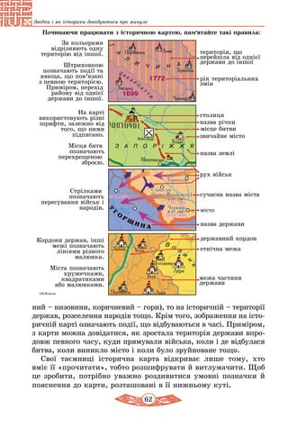 62
Звідки і як історики довідуються про минуле
ний – низовини, коричневий – гори), то на історичній – території
держав, розселення народів тощо. Крім того, зображення на істо­
ричній карті означають події, що відбуваються в часі. При­міром,
з карти можна довідатися, як зростала територія держави впро-
довж певного часу, куди прямували війська, коли і де відбулася
битва, коли виникло місто і коли було зруйноване тощо.
Свої таємниці історична карта відкриває лише тому, хто
вміє її «прочитати», тобто розшифрувати й витлумачити. Щоб
це зробити, потрібно уважно роздивитися умовні позначки й
пояснення до карти, розташовані в її нижньому куті.
 