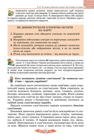 63
§ 10. Чи можна побачити минуле, або Історія на карті
	 Намалюйте умовні позначки, якими користуються, щоб показати
1) дві різні території або держави; 2) перехід певного району від однієї
держави до іншої; 3) місця битв; 4) пересування військ або народів;
5) кордони держав, регіонів, областей, територій; 6) міста. Перевірте один в
одного, чи правильно виконали завдання.
ЯК ДЕМОНСТРУВАТИ ІСТОРИЧНІ ОБ’ЄКТИ
НА КАРТІ
1.	Кордони держав слід обводити указкою по замкненій
кривій.
2.	Нап­рямки військових походів та пересувань показуйте
за стрілками, які по­значено на карті.
3.	Міста показуйте дотиком указки до умовної по­значки
(ко­ла-пунсона або зображення міста), а не до назви
міста на карті.
4.	Річки слід показувати за течією – від витоків до гирла.
	 Розглянувши карту на сторінці 64 підручника, дайте відповіді на запи­
тання: 1. У якій області України розташоване місто (село), у якому ви
мешкаєте? До якого історичного регіону воно належить? 2. Які істо-
ричні регіони лежать на півночі, які – на заході, а які на сході нашої держави?
3. Назви яких історичних регіонів указують на їхнє місцерозташування?
4. Якими історичними землями протікає Дністер?
Кого називають давніми слов’янами? Де мешкали сло­
в’я­ни – предки українців?
До українців часто застосовують назву слов’яни, адже укра­
їнський народ належить до слов’янських. Крім українців, до
слов’ян належать білоруси, росіяни, чехи, словаки, поляки,
болгари, македонці, словенці, чорногорці та серби. Вчені умовно
поділяють усіх слов’ян на три гілки: західну, східну та пів­ден­
ну. Українці разом з білорусами та росіянами належать до
східної гілки слов’янських народів.
Предків сучасних слов’янських народів називають давніми
слов’янами.
Основним заняттям давніх слов’ян було землеробство та ско-
тарство. Наші предки вирощували просо, ячмінь, пшеницю,
жито, овес, льон і коноплі. З городини знали горох, ріпу, редь-
ку, цибулю й часник. З тварин розводили корів, кіз, овець,
свиней. Помічниками в слов’янських господарствах були воли
та коні. Живучи поміж лісів, у краю річок та озер, слов’яни
 
