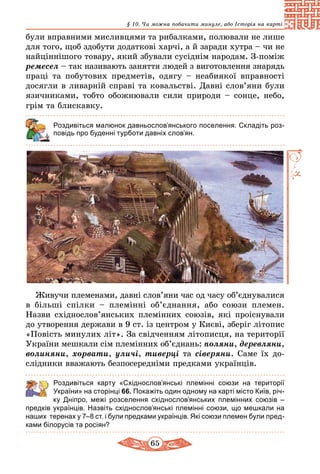 65
§ 10. Чи можна побачити минуле, або Історія на карті
були вправними мисливцями та рибалками, полювали не лише
для того, щоб здобути додаткові харчі, а й за­ради хутра – чи не
найціннішого товару, який збували сусіднім народам. З-поміж
ремесел – так називають заняття людей з виготовлення знарядь
праці та побутових предметів, одягу – не­абиякої вправності
досягли в ливарній справі та ковальстві. Давні слов’яни були
язичниками, тобто обожнювали сили природи – сонце, небо,
грім та блискавку.
Роздивіться малюнок давньослов’янського поселення. Складіть роз-
повідь про буденні турботи давніх слов’ян.
Живучи племенами, давні слов’яни час од часу об’єд­нувалися
в більші спілки  – племінні об’єднання, або союзи племен.
Назви східнослов’янських племінних союзів, які проіснували
до утворення держави в 9 ст. із центром у Києві, зберіг літопис
«Повість минулих літ». За свідченням літописця, на території
України мешкали сім племінних об’єднань: поляни, деревляни,
волиняни, хорвати, уличі, тиверці та сіверяни. Саме їх до-
слідники вважають безпосередніми предками укра­їнців.
	 Роздивіться карту «Східнослов’янські племінні союзи на території
України» на сторінці 66. Покажіть один одному на карті місто Київ, річ-
ку Дніпро, межі розселення східнослов’янських племінних союзів  –
предків українців. Назвіть східнослов’янські племінні союзи, що мешкали на
наших теренах у 7–8 ст. і були предками українців. Які союзи племен були пред-
ками білорусів та росіян?
 