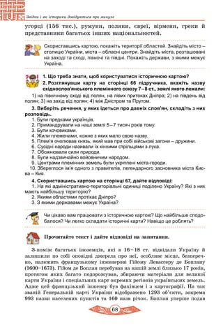 68
Звідки і як історики довідуються про минуле
угорці (156 тис.), румуни, поляки, євреї, вірмени, греки й
пред­ставники багатьох інших національностей.
Скориставшись картою, покажіть території областей. Знай­діть місто –
столицю України, міста – обласні центри. Знайдіть міста, розташовані
на заході та сході, півночі та півдні. Покажіть держави, з якими межує
Україна.
1. Що треба знати, щоб користуватися історичною картою?
2. Розглянувши карту на сторінці 66 підручника, вкажіть назву
східнослов’янського племінного союзу 7 – 8 ст., землі якого лежали:
1) на північному сході від полян, на лівих притоках Дніпра; 2) на південь від
полян; 3) на захід від полян; 4) між Дністром та Прутом.
3. Виберіть речення, у яких ідеться про давніх слов’ян, складіть з них
розповідь.
1. Були предками українців.
2. Примандрували на наші землі 5 – 7 тисяч років тому.
3. Були кочовиками.
4. Жили племенами, кожне з яких мало свою назву.
5. Плем’я очолював князь, який мав при собі військові загони – дружини.
6.	Сусідні народи називали їх кінними стрільцями з лука.
7.	Обожнювали сили природи.
8.	Були надзвичайно войовничим народом.
9.	Центрами племінних земель були укріплені міста-городи.
10.	Збереглося ім’я одного з правителів, легендарного засновника міста Киє-
ва – Кия.
4. Скориставшись картою на сторінці 67, дайте відповіді:
1. На які адміністративно-територіальні одиниці поділено Україну? Які з них
мають найбільшу територію?
2. Якими областями протікає Дніпро?
3. З якими державами межує Україна?
Чи цікаво вам працювати з історичною картою? Що найбільше сподо-
балося? Чи легко складати історичні карти? Навіщо це роблять?
Прочитайте текст і дайте відповіді на запитання.
З-поміж багатьох іноземців, які в 16 – 18 ст. відвідали Україну й
залишили по собі оповідні джерела про неї, особливе місце, безпереч-
но, належить французькому інженерові Гійому Левассеру де Боплану
(1600–1673). Гійом де Боплан перебував на нашій землі близько 17 років,
протягом яких багато подорожував, збираючи матеріали для великої
карти України і спеціальних карт окремих регіонів укра­їнських земель.
Адже цей французький інженер був фахівцем і з картографії. На так
званій Генеральній карті України відображено 1293 об’єкти, зокрема
993 назви населених пунктів та 160 назв річок. Боплан уперше подав
 