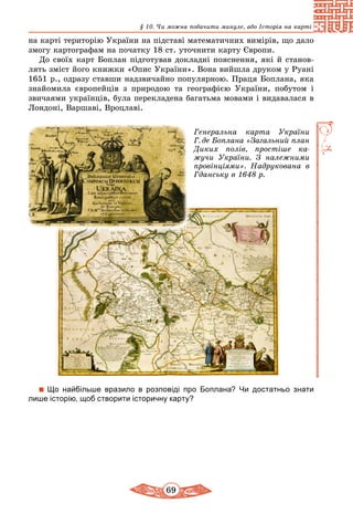 69
§ 10. Чи можна побачити минуле, або Історія на карті
на карті територію України на підставі математичних вимірів, що дало
змогу картографам на початку 18 ст. уточнити карту Європи.
До своїх карт Боплан підготував докладні пояснення, які й станов-
лять зміст його книжки «Опис України». Вона вийшла друком у Руані
1651 р., одразу ставши надзвичайно популярною. Праця Боплана, яка
знайомила європейців з природою та географією України, побутом і
звичаями українців, була перекладена багатьма мовами і видавалася в
Лондоні, Варшаві, Вроцлаві.
Генеральна карта України
Г. де Боплана «Загальний план
Диких полів, простіше ка­
жучи України. З належними
провінціями». Надрукована в
Гданську в 1648 р.
Що найбільше вразило в розповіді про Боплана? Чи достатньо знати
лише історію, щоб створити історичну карту?
 