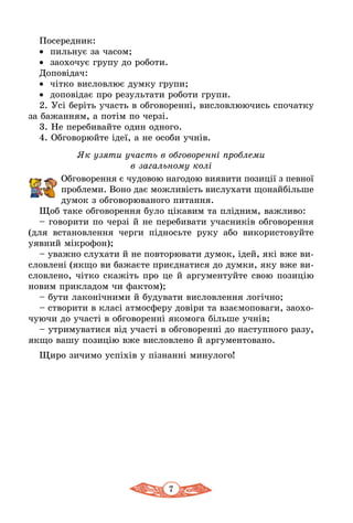 7
Посередник:
•	 пильнує за часом;
•	 заохочує групу до роботи.
Доповідач:
•	 чітко висловлює думку групи;
•	 доповідає про результати роботи групи.
2. Усі беріть участь в обговоренні, висловлюючись спочатку
за бажанням, а потім по черзі.
3. Не перебивайте один одного.
4. Обговорюйте ідеї, а не особи учнів.
Як узяти участь в обговоренні проблеми
в загальному колі
Обговорення є чудовою нагодою виявити позиції з певної
проб­леми. Воно дає можливість вислухати щонайбільше
думок з обговорюваного питання.
Щоб таке обговорення було цікавим та плідним, важливо:
– говорити по черзі й не перебивати учасників обговорення
(для встановлення черги підносьте руку або використовуйте
уявний мікрофон);
– уважно слухати й не повторювати думок, ідей, які вже ви-
словлені (якщо ви бажаєте приєднатися до думки, яку вже ви-
словлено, чітко скажіть про це й аргументуйте свою позицію
новим прикладом чи фактом);
– бути лаконічними й будувати висловлення логічно;
– створити в класі атмосферу довіри та взаємоповаги, заохо-
чуючи до участі в обговоренні якомога більше учнів;
– утримуватися від участі в обговоренні до наступного разу,
якщо вашу позицію вже висловлено й аргументовано.
Щиро зичимо успіхів у пізнанні минулого!
 