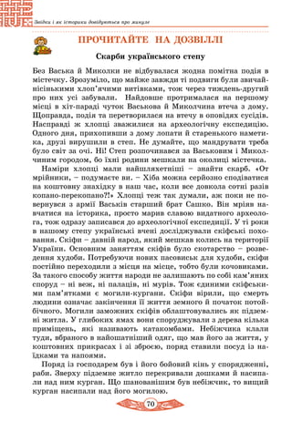 70
Звідки і як історики довідуються про минуле
ПРОЧИТАЙТЕ НА ДОЗВІЛЛІ
Скарби українського степу
Без Васька й Миколки не відбувалася жодна помітна подія в
містечку. Зрозуміло, що майже завжди ті подвиги були звичай­
нісінькими хлоп’ячими витівками, тож через тиждень-другий
про них усі забували. Найдовше протрималася на першому
місці в хіт-параді чуток Васькова й Миколчина втеча з дому.
Щоправда, подія та перетворилася на втечу в оповідях сусідів.
Насправді ж хлопці зважилися на археологічну експедицію.
Одного дня, прихопивши з дому лопати й старенького намети-
ка, друзі вирушили в степ. Не думайте, що мандрувати треба
було світ за очі. Ні! Степ розпочинався за Васьковим і Микол-
чиним городом, бо їхні родини мешкали на околиці містечка.
Наміри хлопці мали найшляхетніші – знайти скарб. «От
мрійники, – подумаєте ви. – Хіба можна серйозно сподіватися
на коштовну знахідку в наш час, коли все довкола сотні разів
копано-перекопано?!» Хлопці теж так думали, аж поки не по-
вернувся з армії Васьків старший брат Сашко. Він мріяв на-
вчатися на історика, просто марив славою видатного археоло-
га, тож одразу записався до археологічної експедиції. У ті роки
в нашому степу українські вчені досліджували скіфські похо-
вання. Скіфи – давній народ, який мешкав колись на території
України. Основним заняттям скіфів було скотарство – розве-
дення худоби. Потребуючи нових пасовиськ для худоби, скіфи
постійно переходили з місця на місце, тобто були кочовиками.
За такого способу життя народи не залишають по собі кам’яних
споруд – ні веж, ні палаців, ні мурів. Тож єдиними скіфськи-
ми пам’ятками є могили-кургани. Скіфи вірили, що смерть
людини означає закінчення її життя земного й початок потой-
бічного. Могили заможних скіфів облаштовувались як підзем-
ні житла. У глибоких ямах вони споруджували з дерева кілька
приміщень, які називають катакомбами. Небіжчика клали
туди, вбраного в найошатніший одяг, що мав його за життя, у
коштовних прикрасах і зі зброєю, поряд ставили посуд із на-
їдками та напоями.
Поряд із господарем був і його бойовий кінь у спорядженні,
раби. Зверху підземне житло перекривали дошками й насипа-
ли над ним курган. Що шанованішим був небіжчик, то вищий
курган насипали над його могилою.
 