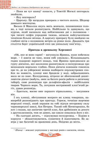 72
Звідки і як історики довідуються про минуле
– Поки ви тут шанці1
копаєте, у Товстій Могилі пектораль
знайшли.
– Яку пектораль?
– Царську. Це нагрудна прикраса з чистого золота. Шедевр
давнього мистецтва.
Васько й Миколка якусь мить мовчали, похнюпивши голо-
ви, а тоді почали розпитувати. Найбільше їх здивувало, що
курган, який насипали над небіжчиками дві з половиною –
три тисячі скіфів упродовж тижня, знімали найсучаснішою
технікою більше місяця. А царську прикрасу було знайдено на
глибині вісім з половиною метрів од рівня поля. Двадцять три
століття беріг український степ цю унікальну пам’ятку.
Пригода в древньому Херсонесі
«Ой, яке ж воно гарне! – вигукнула Яринка, коли побачила
море. – І зовсім не таке, яким собі уявляла». Кільканадцять
годин подорожі нарешті позаду, тож Яринка приєдналася до
гурту дівчаток, які захоплено розпитували в екскурсовода про
мешканців морських глибин. Поки дівчача компанія гомоніла
про те, де на узбережжі можна назбирати перламутрових ско-
йок на намисто, хлопці вже бродили у воді, забрьохавшись
мало не по пояс. Екскурсовод, нітрохи не збентежений допит-
ливістю дівчат (мабуть, звик за багато років роботи в дитячому
таборі), саме розповідав про дельфінів-афалін – найбільших
тварин Чорного моря. Та, почувши нестримний хлоп’ячий ре-
гіт, урвав розповідь.
– Здається, маємо вже першого пірнальника, – насупився
він.
І ось хлопці, обступивши мокрого як хлющ товариша, на-
вперебій розповідають про пригоду. Героєм, точніше жертвою
морської стихії, який першим на собі відчув нестримну силу
чорноморської хвилі, був Петрик. Такий собі Котигорошко, бо
хоч і сказав, що закінчив третій клас, був дрібнішим за декого
з другокласників, тож не дивно, що хвиля повалила його з ніг.
– На сьогодні досить, – підсумував екскурсовод. – Ходімо в
корпуси – облаштовуватися, сушитися й відпочивати. Бо за-
втра у вас багатий на враження день. Поїдемо до міста.
1
Шанці – земляні укріплення у вигляді ровів з насипом, окопи.
 
