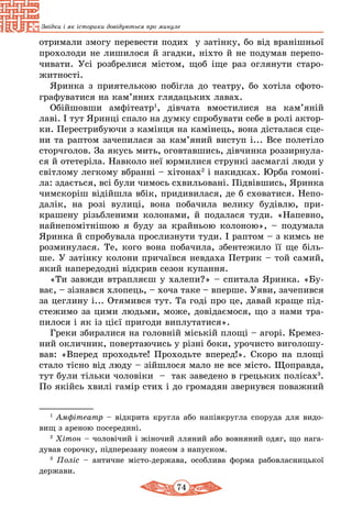 74
Звідки і як історики довідуються про минуле
отримали змогу перевести подих у затінку, бо від вранішньої
прохолоди не лишилося й згадки, ніхто й не подумав перепо-
чивати. Усі розбрелися містом, щоб іще раз оглянути старо-
житності.
Яринка з приятелькою побігла до театру, бо хотіла сфото-
графуватися на кам’яних глядацьких лавах.
Обійшовши амфітеатр1
, дівчата вмостилися на кам’яній
лаві. І тут Яринці спало на думку спробувати себе в ролі актор-
ки. Перестрибуючи з камінця на камінець, вона дісталася сце-
ни та раптом зачепилася за кам’яний виступ і... Все полетіло
сторчголов. За якусь мить, оговтавшись, дівчинка роззирнула-
ся й отетеріла. Навколо неї юрмилися стрункі засмаглі люди у
світлому легкому вбранні – хітонах2
і накидках. Юрба гомоні-
ла: здається, всі були чимось схвильовані. Підвівшись, Яринка
чимскоріш відійшла вбік, придивилася, де б сховатися. Непо-
далік, на розі вулиці, вона побачила велику будівлю, при­
крашену різьбленими колонами, й подалася туди. «Напевно,
найнепомітнішою я буду за крайньою колоною», – подумала
Яринка й спробувала прослизнути туди. І раптом – з кимсь не
розминулася. Те, кого вона побачила, збентежило її ще біль-
ше. У затінку колони причаївся невдаха Петрик – той самий,
який напередодні відкрив сезон купання.
«Ти завжди втрапляєш у халепи?» – спитала Яринка. «Бу-
ває, – зізнався хлопець, – хоча таке – вперше. Уяви, зачепився
за цеглину і... Отямився тут. Та годі про це, давай краще під-
стежимо за цими людьми, може, довідаємося, що з нами тра-
пилося і як із цієї пригоди виплутатися».
Греки збиралися на головній міській площі – агорі. Кремез-
ний окличник, повертаючись у різні боки, урочисто виголошу-
вав: «Вперед проходьте! Проходьте вперед!». Скоро на площі
стало тісно від люду – зійшлося мало не все місто. Щоправда,
тут були тільки чоловіки – так заведено в грецьких полісах3
.
По якійсь хвилі гамір стих і до громадян звернувся поважний
1
Амфітеатр – відкрита кругла або напівкругла споруда для видо-
вищ з ареною посередині.
2
Хітон – чоловічий і жіночий лляний або вовняний одяг, що нага-
дував сорочку, підперезану поясом з напуском.
3
Поліс – античне місто-держава, особлива форма рабовласницької
держави.
 