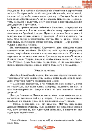 75
Прочитайте на дозвіллі
городянин. Він говорив, що настав час посвятити в херсонесити
молодь. Наперед вийшло кілька десятків юнаків, які по черзі,
звівши очі до неба, виголосили присягу: «Клянуся богами й
богинями олімпійськими1
, що не зраджу Херсонеса. Я служи-
тиму народові й радитиму йому найкраще й найсправедливіше
для держави і громадян...»
Яринка, приголомшена побаченим і почутим, озирнулася на
свого супутника. І саме вчасно, бо він знову перечепився об
камінець на бруківці і падав. Яринка схопила його за руку і
відчула, що летить, летить у провалля. А коли підвелася, то
була біля сцени херсонеського театру. Як не дивно, поряд з
нею сидів, розтираючи забите коліно, Петрик. «Оце політ!» –
тільки й мовила Яринка.
На завершення екскурсії Херсонесом діти відвідали музей
археологічних знахідок. Найбільше всіх вразила мармурова
плита, вирізьблена словами присяги херсонеситів. Коли екс-
курсовод читав текст пам’ятки, Яринка відчула на собі погляд
й озирнулася. Петрик, щасливо всміхаючись, шепотів: «Зевсе,
Геє, Геліосе, Діво, божества олімпійські! Я не замишлятиму
ніякої несправедливої справи проти будь-кого з громадян...»
Козацька слава
Лекція з історії закінчилася, й студенти-першокурсники ме-
тушливо згортали конспекти. Раптом крізь гамір десь із сере­
дини аудиторії гукнув розхристаний юнак:
– Шановний професоре, а чи траплявся вам випадок, коли
ви зрозуміли, що ваша слава насправді належить не вам, а
козакам-запорожцям, історію яких ви так невтомно дослі­
джуєте?
Дмитра Івановича Яворницького, видатного козакознавця,
запитання зупинило майже у дверях. Хвильку повагавшись,
професор як завжди тихо, ніби по-змовницькому, мовив:
– Слава, дорогенькі мої, річ химерна. Мабуть, мав рацію
давньоримський мудрець, коли запевняв, що справжня слава в
тім, щоб робити те, що гідне бути описаним, і писати те, що
гідне бути прочитаним...
1
Олімпійськими – Олімп-гора, на якій за віруваннями давніх греків,
жили боги.
 