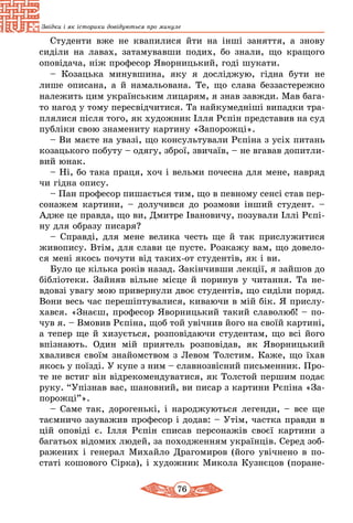 76
Звідки і як історики довідуються про минуле
Студенти вже не квапилися йти на інші заняття, а знову
сиділи на лавах, затамувавши подих, бо знали, що кращого
оповідача, ніж професор Яворницький, годі шукати.
– Козацька минувшина, яку я досліджую, гідна бути не
лише описана, а й намальована. Те, що слава беззастережно
належить цим українським лицарям, я знав завжди. Мав бага-
то нагод у тому пересвідчитися. Та найкумедніші випадки тра-
плялися після того, як художник Ілля Рєпін представив на суд
публіки свою знамениту картину «Запорожці».
– Ви маєте на увазі, що консультували Рєпіна з усіх питань
козацького побуту – одягу, зброї, звичаїв, – не вгавав допитли-
вий юнак.
– Ні, бо така праця, хоч і вельми почесна для мене, навряд
чи гідна опису.
– Пан професор пишається тим, що в певному сенсі став пер-
сонажем картини, – долучився до розмови інший студент. –
Адже це правда, що ви, Дмитре Івановичу, позували Іллі Рєпі-
ну для образу писаря?
– Справді, для мене велика честь ще й так прислужитися
живопису. Втім, для слави це пусте. Розкажу вам, що довело-
ся мені якось почути від таких-от студентів, як і ви.
Було це кілька років назад. Закінчивши лекції, я зайшов до
бібліотеки. Зайняв вільне місце й поринув у читання. Та не-
вдовзі увагу мою привернули двоє студентів, що сиділи поряд.
Вони весь час перешіптувалися, киваючи в мій бік. Я прислу-
хався. «Знаєш, професор Яворницький такий славолюб! – по-
чув я. – Вмовив Рєпіна, щоб той увічнив його на своїй картині,
а тепер ще й хизується, розповідаючи студентам, що всі його
впізнають. Один мій приятель розповідав, як Яворницький
хвалився своїм знайомством з Левом Толстим. Каже, що їхав
якось у поїзді. У купе з ним – славнозвісний письменник. Про-
те не встиг він відрекомендуватися, як Толстой першим подає
руку. “Упізнав вас, шановний, ви писар з картини Рєпіна «За-
порожці”».
– Саме так, дорогенькі, і народжуються легенди, – все ще
таємничо зауважив професор і додав: – Утім, частка правди в
цій оповіді є. Ілля Рєпін списав персонажів своєї картини з
багатьох відомих людей, за походженням українців. Серед зоб­
ражених і генерал Михайло Драгомиров (його увічнено в по-
статі кошового Сірка), і художник Микола Кузнєцов (поране-
 