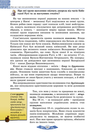 80
Про що і про кого розповідає історія
Про які групи населення свідчать джерела від часів Київ­
ської Русі та за наступних століть?
На час виникнення першої держави на наших землях – із
цен­тром у Києві – мешканці Русі поділялися на певні групи.
Кожен робив свою справу: одні плекали хліб, інші майструва-
ли, комусь належало піклуватися про дотримання релігійних
обрядів, а комусь – захищати мирну працю інших. Життя
кожної групи корилося писаним та неписаним законам, що
складалися впродовж віків.
Слов’янських правителів здавна називали князями. Влада
князів була спадковою, тобто передавалася від батька до сина.
Тільки син князя міг бути князем. Найвпливовішим князем за
Київської Русі був великий князь київський. Ви вже дещо
дізна­лися про великого князя київського Володимира Свято­
славовича. Пригадайте, що саме. Були князі й за пізніших
часів. «Некоронованим королем Русі» в 16 – на початку 17 ст.
назива­ли князя Василя-Костянтина Острозького. На поперед­
ніх уроках ви довідалися про засновника першої Запорізької
Січі – князя Дмитра Вишневецького.
Князі мали віддане оточення – воїнів – бояр та дружинни-
ків. Ними ставали вихідці з шанованих, близьких до князя
родин. Основним їхнім заняттям була служба в князівському
війську, за що вони отримували щедру винагороду. Бояри та
дружинники не лише брали участь у воєнних походах, а й обій­
мали урядові посади.
Від запровадження християнства впливовим стає духівницт­
во, яке опікувалося християнською церквою та всім духовним
життям.
Тих, хто жив у селах та працював на землі,
називали селянами, а мешканців міст – міща-
нами. Серед міщан були ремісники та купці.
Від 16 ст. – за козацької доби – провідною
групою населення українських земель стає
козацтво.
Наприкінці 18 ст. українських селян та ко-
заків було покріпачено. Вони стали власністю
панів-поміщиків. Мільйони українців наро-
джувалися та вмирали, не маючи особистої
волі. Пан мав право продати кріпака, обміняти
його на іншого тощо.
Cлово церква
означає: дім
Божий, тобто
святе місце,
призначене для
християнських
богослужінь і
молитов, а
також громада
віруючих.
 