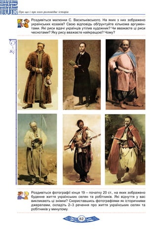 82
Про що і про кого розповідає історія
Роздивіться малюнки С. Васильківського. На яких з них зображено
українських козаків? Свою відповідь обґрунтуйте кількома аргумен-
тами. Які риси вдачі українців утілив художник? Чи вважаєте ці риси
чеснотами? Яку рису вважаєте найкращою? Чому?
Роздивіться фотографії кінця 19 – початку 20 ст., на яких зображено
буденне життя українських селян та робітників. Які відчуття у вас
викликають ці знімки? Скориставшись фотографіями як історичними
джерелами, складіть 2–3 речення про життя українських селян та
робітників у минулому.
 