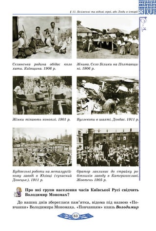 83
§ 11. Безіменні та відомі герої, або Люди в історії
Селянська родина обідає коло
хати. Київщина. 1906 р.
Жінки тіпають коноплі. 1901 р.
Будівельні роботи на металургій­
ному заводі в Юзівці (сучасний
Донецьк). 1911 р.
Жнива. Село Білики на Полтавщи­
ні. 1906 р.
Вуглекопи в шахті. Донбас. 1911 р.
Оратор закликає до страйку ро­
бітників заводу в Катеринославі.
Жовтень 1905 р.
Про які групи населення часів Київської Русі свідчить
Володимир Мономах?
До наших днів збереглася пам’ятка, відома під назвою «По­
в­­чання» Володимира Мономаха. «Повчанням» князь Воло­димир
 