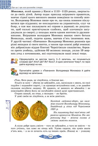 84
Про що і про кого розповідає історія
Мономах, який правив у Києві в 1113 – 1125 роках, звертаєть-
ся до своїх дітей. Автор подає приклад взірцевого правителя,
навчає гiдної цього високого звання поведінки та способу жит-
тя. Володимир Мономах пише про те, що князь повинен піклу-
ватися про підданих; не покладатися на управителів, слуг чи
бояр, а сам має пильнувати всі справи в державі; не допуска-
ти, щоб сильні пригнічували слабких, щоб злочинців засу-
джували до смерті; у походах жити одним життям із дружин-
никами. Взір­цевим володарем Мономах вважає свого батька
Всеволода, який, сидячи вдома, вивчив п’ять іноземних мов.
У другiй частинi «Повчання» Володимир Мономах розповів про
різні випадки зі свого життя, а також про власні добрі вчинки:
він добровільно віддав Олегові Чернігівське князівство, боров-
ся проти усобиць, здійснив 83 великих походи, уклав 19 мир-
них угод з кочовиками, які спустошували наші землі тощо.
Сформулюйте за змістом тексту 3 – 5 запитань, які починаються
словами Що? Хто? Де? Як? Коли?, й одне запитання Чому?, по черзі
дайте відповіді на них.
	 Прочитайте уривок з «Повчання» Володимира Мономаха й дайте
відповіді на запитання.
«Тож, Бога ради, не лінуйтеся, я благаю вас.
Усього ж паче – убогих не забувайте, але, наскiльки є змога, по силі
годуйте і подавайте сиротi, і за вдовицю вступайтеся самi, а не давайте
сильним погубити людину. Ні правого, нi винного не вбивайте і не
повелівайте вбити його; не погубляйте нiякої душі християнської.
Старих шануй, як отця, а молодих – як братiв.
У домi своїм не лiнуйтеся, а за всiм дивіться.
Золотий змійовик-оберіг, що нале­
жав князеві Володимиру Мономаху.
Знай­дений у лісах під Черніговом
1821 р.
На лицьовому боці пам’ятки зоб­
ра­же­но архангела Михаїла. На зво­
ротному боці – жіноча голова зі
зміями замість волосся.
А коли добре щось умієте – того не забувайте, а чого не вмiєте – то
того учітесь, так само як отець мiй. Удома сидячи, він зумів знати
п’ять мов, – а за се почесть єсть од інших країв. Лінощі ж – усякому
 