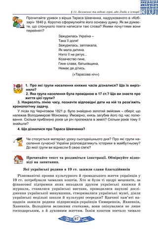 87
§ 11. Безіменні та відомі герої, або Люди в історії
	 Прочитайте уривок з вірша Тараса Шевченка, надрукованого в «Коб-
зарі» 1840 р. Коротко сформулюйте його основну думку. Як ви думає-
те, що спонукало поета написати такі слова? Якими почуттями вони
перейняті?
Зажурилась Україна –
Така її доля!
Зажурилась, заплакала,
Як мала дитина.
Ніхто її не рятує...
Козачество гине,
Гине слава, батьківщина,
Немає де дітись.
(«Тарасова ніч»)
1.	 Про які групи населення княжих часів дізналися? Що їх виріз-
няло?
2.	Яка група населення була провідною в 17 ст.? Що ви знаєте про
життя цієї групи?
3. Накресліть лінію часу, позначте відповідні дати на ній та розв’яжіть
хронологічну задачу.
У лісах під Черніговом 1821 р. було знайдено золотий змійовик – оберіг, що
належав Володимирові Мономаху. Ймовірно, князь загубив його під час полю-
вання. Скільки приблизно років ця річ пролежала в землі? Скільки років тому її
знайшли?
4. Що дізналися про Тараса Шевченка?
Чи стосується матеріал уроку сьогоднішнього дня? Про які групи на-
селення сучасної України розповідатимуть історики в майбутньому?
До якої групи ви віднесли б свою сім’ю?
Прочитайте текст та роздивіться ілюстрації. Обміркуйте відпо-
віді на запитання.
Які українські родини в 19 ст. зажили слави благодійників
Різноманітні прояви культурного й громадського життя українців у
19 ст. потребували чималих коштів. Хто ж були ті щедрі меценати, за
фінансової підтримки яких виходили друком українські книжки й
журнали, ставилися українські вистави, проводилися наукові дослі-
дження української минувшини, створювалися українські музеї, діяли
українські недільні школи й культурні осередки? Вдячної пам’яті на-
щадків зажили родини підприємців-українців Симиренків, Яхненків,
Ханенків. Володіючи великими статками, вони опікувалися не лише
господарським, а й духовним життям. Їхнім коштом постало чимало
 