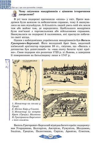92
Про що і про кого розповідає історія
Чому свідчення мандрівників є цінними історичними
джерелами?
В усі часи подорожі прочиняли «вікна» у світ. Проте ман-
дрівки були важкою та небезпечною справою, тому й зважува-
лися на них відчайдухи. А більшість людей увесь свій вік жили
там або майже там, де народилися. Здебільшого мандрівки
були пов’язані з торговельними або військовими справами.
Зважувалися на подорожі й паломники, які прагнули побачи-
ти святі місця.
Одним з найвідоміших українських мандрівників був Василь
Григорович-Барський. Його молодший брат Іван, видатний
київський архітектор середини 18 ст., свідчив, що «Василь з
дитинства був допитливий» та «мав охоту бачити чужі краї-
ни». Свою подорож він розпочав 1723 р. зі Львова, а завершив
її поверненням на батьківщину лише в 1747 р.
1. Монастир на скелях у
Греції.
2. Місто Каїр у Єгипті.
3. Монастир на острові
Крит (Греція). Малюнки
В. Григоровича-Барського
з його книжки.
1 2
3
Василь Григорович-Барський відвідав багато країн: подорожу­
вав Угорщиною, Болгарією, Австрією, Румунією, Молдовою,
Італією, Грецією, Палестиною, Сирією, Аравією, Єгиптом.
 
