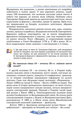 93
§ 12. Битви, подорожі, відкриття, або Події в історії
Мандрівник вів щоденник, у якому занотовував усі подробиці
побаченого в чужих краях. У цих дорожніх записах, оздоб­
лених 150 малюнками, він залишив докладні описи життя й
побуту тих народів, на землях яких побував. Особливу увагу
Григорович-Барський звертав на архітектурні пам’ятки, міські
укріплення та фортеці і, звичайно, храми та церкви. Крім того,
він придивлявся до базарів, вуличного освітлення, вбрання
місцевих мешканців.
Подорожуючи, досконало вивчив кілька мов, знав, зокрема,
латину,грецькутаарабську.ПодорожнінотаткиВ.Григоровича-
Барського здобули популярність ще за життя мандрівника:
фрагменти поширювалися в списках, уже тоді отримали висо-
ку оцінку читачів. Текст «Мандрів» зі скороченнями вперше
опубліковано в Санкт-Петербурзі 1778 р. У 80-х роках 19 ст.
було надруковано повне видання з ілюстраціями в 4 томах.
1. Що мав знати та вміти В.  Григорович-Барський, щоб мандрувати
світом? 2. Згадайте, про яких відомих чужоземців, які залишили свід-
чення про Україну, ви вже дізналися? 3. На основі розповіді про
В. Григоровича-Барського сформулюйте відповідь на запитання, ви-
несене в назву пункту.
Як винаходи кінця 19 – початку 20 ст. змінили життя
людей?
У другій половині 19 – на початку 20 ст. в Україні відбу­
валися важливі зміни в буденному житті людей, пов’язані на-
самперед з появою нового, швидкого й комфортного, транспор-
ту та новими способами передавання інформації на далеку
відстань. Саме тоді збудовано перші залізниці: «Перемишль –
Львів» (1861) на заході й «Одеса – Балта» (1865) на півдні. Тих
років сягає й історія громадського транспорту: на межі століть,
окрім конки (запряженого кіньми вагона), почали використо-
вувати електричний трамвай. Перший в Україні такий трам-
вай рушив у Києві 1892 р. Олександрівською вулицею (нині
вулиця Сагайдачного та Володимирський узвіз). За кілька років
електротрамвай з’явився у Львові та Катеринославі (нині Дніп­
ропетровськ). У 1905 р. в Києві почав діяти Михайлівський
електричний канатний підйомник – фунікулер.
Влітку 1891 р. бруківкою центральної вулиці Одеси – Де-
рибасівської – прогримів не бачений досі екіпаж – без коня!
 