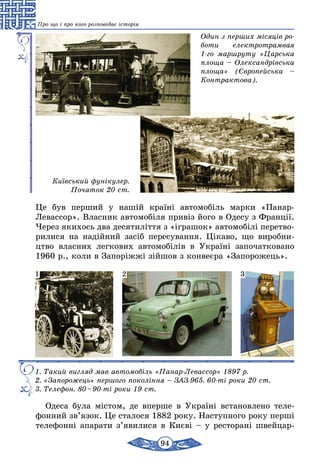 94
Про що і про кого розповідає історія
Один з перших місяців ро­
боти електротрамвая
1-го маршруту «Царська
площа – Олександрівська
площа» (Європейська –
Контрактова).
Київський фунікулер.
Початок 20 ст.
Це був перший у нашій країні автомобіль марки «Панар-
Левассор». Власник автомобіля привіз його в Одесу з Франції.
Через якихось два десятиліття з «іграшок» автомобілі перетво-
рилися на надійний засіб пересування. Цікаво, що виробни-
цтво власних легкових автомобілів в Україні започатковано
1960 р., коли в Запоріжжі зійшов з конвеєра «Запорожець».
1. Такий вигляд мав автомобіль «Панар-Левассор» 1897 р.
2. «Запорожець» першого покоління – ЗАЗ-965. 60-ті роки 20 ст.
3. Телефон. 80 – 90-ті роки 19 ст.
1 2 3
Одеса була містом, де вперше в Україні встановлено теле-
фонний зв’язок. Це сталося 1882 року. Наступного року перші
телефонні апарати з’явилися в Києві – у ресторані швейцар-
 