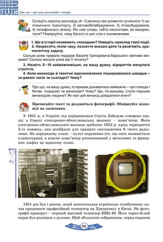 96
Про що і про кого розповідає історія
	 Складіть коротку розповідь (4 – 5 речень) про розвиток сучасного 1) за­
лізничного транспорту, 2) автомобілебудування, 3) літакобудування,
4) телефонного зв’язку. Які нові слова, тобто неологізми, ви викорис-
тали? Поміркуйте, чому багато із цих слів є іншомовними.
1. Що в історії називають «походом»? Наведіть приклад такої події.
2. Накресліть лінію часу, позначте вказані дати та розв’яжіть хро-
нологічну задачу.
Скільки років тривала подорож Василя Григоровича-Барського святими міс-
цями? Скільки минуло років від її початку?
3. Назвіть 5 – 10 найважливіших, на вашу думку, відкриттів минулого
століття.
4. Коли винаходи й технічні вдосконалення поширювалися швидше –
за давніх часів чи сьогодні? Чому?
Про що, на вашу думку, історикам дізнаватися найважче – про походи /
битви, подорожі чи винаходи? Чому? Що, по-вашому, стало першим
винаходом людини? Як про цей винахід довідалися вчені?
Прочитайте текст та роздивіться фотографії. Обміркуйте відпо-
віді на запитання.
У 1951 р. в Україні пiд керiвництвом Сергiя Лебедєва створе­но пер-
шу в Європі електронно-обчислювальну машину – ком­п’ю­тер. Фото
електронно-обчислювальної машини зроблено 1952 р. крізь перекриття
2-го поверху, яке розібрали для кращого охолодження 6 тисяч радіо-
ламп. На передньому плані – пульт керування (те, що нині називається
клавіатурою), а власне комп’ютер розташований у металевих та фанер-
них шафах на задньому плані.
1951 рік був і роком, який започаткував українське телебачення: по-
чав працювати професійний телецентр на Хрещатику в Києві. На фото-
графії праворуч – перший масовий телевізор КВН-49. Його чорно-білий
екран був розміром з долоню. Щоб збільшити зображення, перед екраном
 