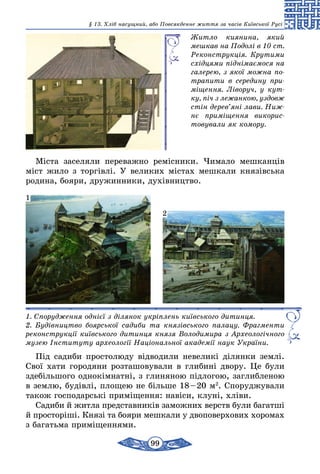 99
§ 13. Хліб насущний, або Повсякденне життя за часів Київської Русі
Житло киянина, який
мешкав на Подолі в 10 ст.
Реконструкція. Крутими
східцями піднімаємося на
галерею, з якої можна по­
трапити в середину при­
мі­щення. Ліворуч, у кут­
ку, піч з лежанкою, уздовж
стін дерев’яні лави. Ниж­
нє приміщення викорис­
товували як комору.
Міста заселяли переважно ремісники. Чимало мешканців
міст жило з торгівлі. У великих містах мешкали князівська
родина, бояри, дружинники, духівництво.
1. Спорудження однієї з ділянок укріплень київського дитинця.
2. Будівництво боярської садиби та князівського палацу. Фрагменти
реконструкції київського дитинця князя Володимира з Археологічного
музею Інституту археології Національної академії наук України.
1
2
Під садиби простолюду відводили невеликі ділянки землі.
Свої хати городяни розташовували в глибині двору. Це були
здебільшого однокімнатні, з глиняною підлогою, заглибленою
в землю, будівлі, площею не більше 18 – 20 м2
. Споруджували
також господарські приміщення: навіси, клуні, хліви.
Садиби й житла представників заможних верств були багатші
й просторіші. Князі та бояри мешкали у двоповерхових хоромах
з багатьма приміщеннями.
 