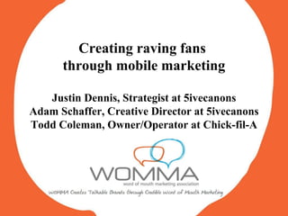 Creating raving fans  through mobile marketing Justin Dennis, Strategist at 5ivecanons Adam Schaffer, Creative Director at 5ivecanons Todd Coleman, Owner/Operator at Chick-fil-A 