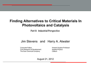 Finding Alternatives to Critical Materials In
       Photovoltaics and Catalysis
                   Part II: Industrial Perspective



       Jim Stevens and Harry A. Atwater
      Corporate Fellow                   Howard Hughes Professor
      Core Research & Development        Applied Physics
      The Dow Chemical Company           Caltech




                           August 21, 2012
 