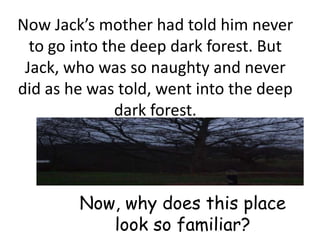 Now Jack’s mother had told him never
  to go into the deep dark forest. But
 Jack, who was so naughty and never
did as he was told, went into the deep
               dark forest.




        Now, why does this place
           look so familiar?
 