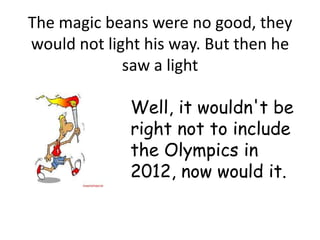 The magic beans were no good, they
would not light his way. But then he
             saw a light

             Well, it wouldn't be
             right not to include
             the Olympics in
             2012, now would it.
 