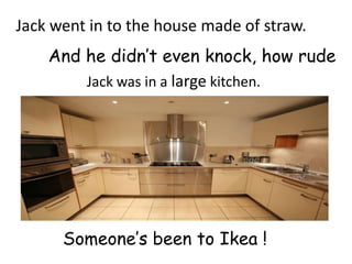 Jack went in to the house made of straw.
    And he didn’t even knock, how rude
        Jack was in a large kitchen.




      Someone’s been to Ikea !
 