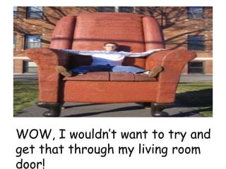 WOW, I wouldn’t want to try and
get that through my living room
door!
 