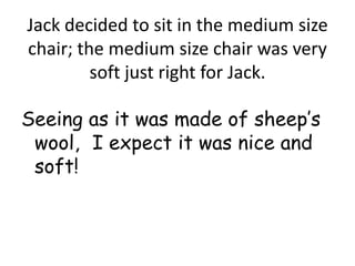 Jack decided to sit in the medium size
chair; the medium size chair was very
         soft just right for Jack.

Seeing as it was made of sheep’s
 wool, I expect it was nice and
 soft!
 