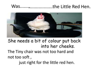 Was........
           ...................the Little Red Hen.




She needs a bit of colour put back
                   into her cheeks.
The Tiny chair was not too hard and
not too soft ,
      just right for the little red hen.
 