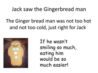 Jack saw the Gingerbread man
The Ginger bread man was not too hot
 and not too cold, just right for Jack

               If he wasn’t
               smiling so much,
               eating him
               would be so
               much easier!
 